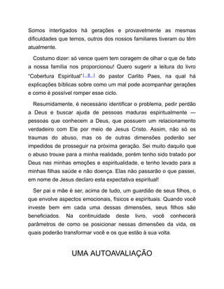 Somos interligados há gerações e provavelmente as mesmas
dificuldades que temos, outros dos nossos familiares tiveram ou têm
atualmente.
Costumo dizer: só vence quem tem coragem de olhar o que de fato
a nossa família nos proporcionou! Quero sugerir a leitura do livro
“Cobertura Espiritual”[ 8 ] do pastor Carlito Paes, na qual há
explicações bíblicas sobre como um mal pode acompanhar gerações
e como é possível romper esse ciclo.
Resumidamente, é necessário identificar o problema, pedir perdão
a Deus e buscar ajuda de pessoas maduras espiritualmente ―
pessoas que conhecem a Deus, que possuem um relacionamento
verdadeiro com Ele por meio de Jesus Cristo. Assim, não só os
traumas do abuso, mas os de outras dimensões poderão ser
impedidos de prosseguir na próxima geração. Sei muito daquilo que
o abuso trouxe para a minha realidade, porém tenho sido tratado por
Deus nas minhas emoções e espiritualidade, e tenho levado para a
minhas filhas saúde e não doença. Elas não passarão o que passei,
em nome de Jesus declaro esta expectativa espiritual!
Ser pai e mãe é ser, acima de tudo, um guardião de seus filhos, o
que envolve aspectos emocionais, físicos e espirituais. Quando você
investe bem em cada uma dessas dimensões, seus filhos são
beneficiados. Na continuidade deste livro, você conhecerá
parâmetros de como se posicionar nessas dimensões da vida, os
quais poderão transformar você e os que estão à sua volta.
UMA AUTOAVALIAÇÃO
 