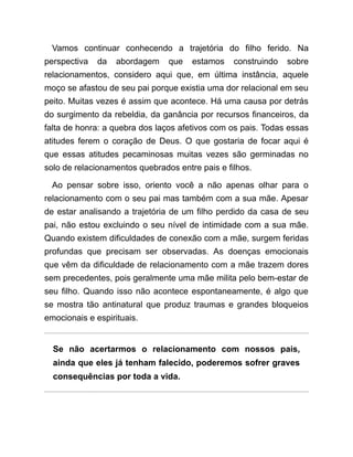 Vamos continuar conhecendo a trajetória do filho ferido. Na
perspectiva da abordagem que estamos construindo sobre
relacionamentos, considero aqui que, em última instância, aquele
moço se afastou de seu pai porque existia uma dor relacional em seu
peito. Muitas vezes é assim que acontece. Há uma causa por detrás
do surgimento da rebeldia, da ganância por recursos financeiros, da
falta de honra: a quebra dos laços afetivos com os pais. Todas essas
atitudes ferem o coração de Deus. O que gostaria de focar aqui é
que essas atitudes pecaminosas muitas vezes são germinadas no
solo de relacionamentos quebrados entre pais e filhos.
Ao pensar sobre isso, oriento você a não apenas olhar para o
relacionamento com o seu pai mas também com a sua mãe. Apesar
de estar analisando a trajetória de um filho perdido da casa de seu
pai, não estou excluindo o seu nível de intimidade com a sua mãe.
Quando existem dificuldades de conexão com a mãe, surgem feridas
profundas que precisam ser observadas. As doenças emocionais
que vêm da dificuldade de relacionamento com a mãe trazem dores
sem precedentes, pois geralmente uma mãe milita pelo bem-estar de
seu filho. Quando isso não acontece espontaneamente, é algo que
se mostra tão antinatural que produz traumas e grandes bloqueios
emocionais e espirituais.
Se não acertarmos o relacionamento com nossos pais,
ainda que eles já tenham falecido, poderemos sofrer graves
consequências por toda a vida.
 