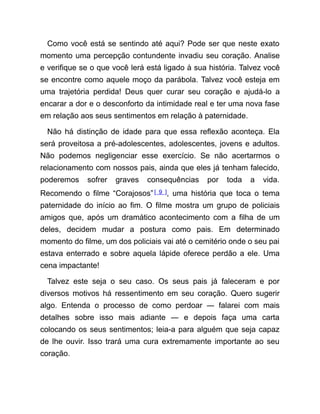 Como você está se sentindo até aqui? Pode ser que neste exato
momento uma percepção contundente invadiu seu coração. Analise
e verifique se o que você lerá está ligado à sua história. Talvez você
se encontre como aquele moço da parábola. Talvez você esteja em
uma trajetória perdida! Deus quer curar seu coração e ajudá-lo a
encarar a dor e o desconforto da intimidade real e ter uma nova fase
em relação aos seus sentimentos em relação à paternidade.
Não há distinção de idade para que essa reflexão aconteça. Ela
será proveitosa a pré-adolescentes, adolescentes, jovens e adultos.
Não podemos negligenciar esse exercício. Se não acertarmos o
relacionamento com nossos pais, ainda que eles já tenham falecido,
poderemos sofrer graves consequências por toda a vida.
Recomendo o filme “Corajosos”[ 9 ], uma história que toca o tema
paternidade do início ao fim. O filme mostra um grupo de policiais
amigos que, após um dramático acontecimento com a filha de um
deles, decidem mudar a postura como pais. Em determinado
momento do filme, um dos policiais vai até o cemitério onde o seu pai
estava enterrado e sobre aquela lápide oferece perdão a ele. Uma
cena impactante!
Talvez este seja o seu caso. Os seus pais já faleceram e por
diversos motivos há ressentimento em seu coração. Quero sugerir
algo. Entenda o processo de como perdoar ― falarei com mais
detalhes sobre isso mais adiante ― e depois faça uma carta
colocando os seus sentimentos; leia-a para alguém que seja capaz
de lhe ouvir. Isso trará uma cura extremamente importante ao seu
coração.
 