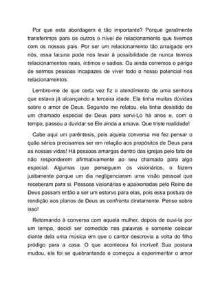 Por que esta abordagem é tão importante? Porque geralmente
transferimos para os outros o nível de relacionamento que tivemos
com os nossos pais. Por ser um relacionamento tão arraigado em
nós, essa lacuna pode nos levar à possibilidade de nunca termos
relacionamentos reais, íntimos e sadios. Ou ainda corremos o perigo
de sermos pessoas incapazes de viver todo o nosso potencial nos
relacionamentos.
Lembro-me de que certa vez fiz o atendimento de uma senhora
que estava já alcançando a terceira idade. Ela tinha muitas dúvidas
sobre o amor de Deus. Segundo me relatou, ela tinha desistido de
um chamado especial de Deus para servi-Lo há anos e, com o
tempo, passou a duvidar se Ele ainda a amava. Que triste realidade!
Cabe aqui um parêntesis, pois aquela conversa me fez pensar o
quão sérios precisamos ser em relação aos propósitos de Deus para
as nossas vidas! Há pessoas amargas dentro das igrejas pelo fato de
não responderem afirmativamente ao seu chamado para algo
especial. Algumas que perseguem os visionários, o fazem
justamente porque um dia negligenciaram uma visão pessoal que
receberam para si. Pessoas visionárias e apaixonadas pelo Reino de
Deus passam então a ser um estorvo para elas, pois essa postura de
rendição aos planos de Deus as confronta diretamente. Pense sobre
isso!
Retornando à conversa com aquela mulher, depois de ouvi-la por
um tempo, decidi ser comedido nas palavras e somente colocar
diante dela uma música em que o cantor descrevia a volta do filho
pródigo para a casa. O que aconteceu foi incrível! Sua postura
mudou, ela foi se quebrantando e começou a experimentar o amor
 