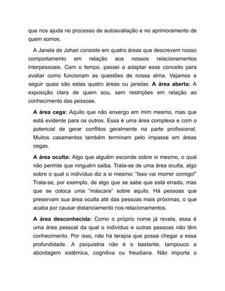 que nos ajuda no processo de autoavaliação e no aprimoramento de
quem somos.
A Janela de Johari consiste em quatro áreas que descrevem nosso
comportamento em relação aos nossos relacionamentos
interpessoais. Com o tempo, passei a adaptar esse conceito para
avaliar como funcionam as questões de nossa alma. Vejamos a
seguir quais são estas quatro áreas ou janelas: A área aberta: A
exposição clara de quem sou, sem restrições em relação ao
conhecimento das pessoas.
A área cega: Aquilo que não enxergo em mim mesmo, mas que
está evidente para os outros. Essa é uma área complexa e com o
potencial de gerar conflitos geralmente na parte profissional.
Muitos casamentos também terminam pelo impasse em áreas
cegas.
A área oculta: Algo que alguém esconde sobre si mesmo, o qual
não permite que ninguém saiba. Trata-se de uma área oculta, algo
sobre o qual o indivíduo diz a si mesmo: “Isso vai morrer comigo!”
Trata-se, por exemplo, de algo que se sabe que está errado, mas
que se coloca uma “máscara” sobre aquilo. Há pessoas que
preservam sua área oculta até das pessoas mais próximas, o que
acaba por causar distanciamento nos relacionamentos.
A área desconhecida: Como o próprio nome já revela, essa é
uma área pessoal da qual o indivíduo e outras pessoas não têm
conhecimento. Por isso, não há terapia que possa chegar a essa
profundidade. A psiquiatria não é o bastante, tampouco a
abordagem sistêmica, cognitiva ou freudiana. Não importa o
 