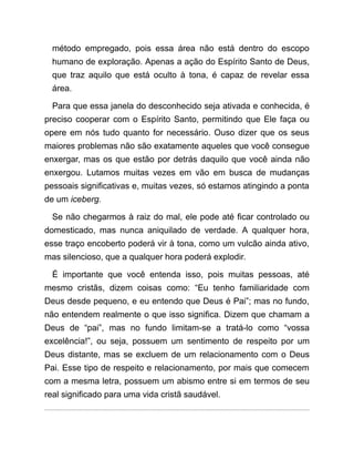 método empregado, pois essa área não está dentro do escopo
humano de exploração. Apenas a ação do Espírito Santo de Deus,
que traz aquilo que está oculto à tona, é capaz de revelar essa
área.
Para que essa janela do desconhecido seja ativada e conhecida, é
preciso cooperar com o Espírito Santo, permitindo que Ele faça ou
opere em nós tudo quanto for necessário. Ouso dizer que os seus
maiores problemas não são exatamente aqueles que você consegue
enxergar, mas os que estão por detrás daquilo que você ainda não
enxergou. Lutamos muitas vezes em vão em busca de mudanças
pessoais significativas e, muitas vezes, só estamos atingindo a ponta
de um iceberg.
Se não chegarmos à raiz do mal, ele pode até ficar controlado ou
domesticado, mas nunca aniquilado de verdade. A qualquer hora,
esse traço encoberto poderá vir à tona, como um vulcão ainda ativo,
mas silencioso, que a qualquer hora poderá explodir.
É importante que você entenda isso, pois muitas pessoas, até
mesmo cristãs, dizem coisas como: “Eu tenho familiaridade com
Deus desde pequeno, e eu entendo que Deus é Pai”; mas no fundo,
não entendem realmente o que isso significa. Dizem que chamam a
Deus de “pai”, mas no fundo limitam-se a tratá-lo como “vossa
excelência!”, ou seja, possuem um sentimento de respeito por um
Deus distante, mas se excluem de um relacionamento com o Deus
Pai. Esse tipo de respeito e relacionamento, por mais que comecem
com a mesma letra, possuem um abismo entre si em termos de seu
real significado para uma vida cristã saudável.
 