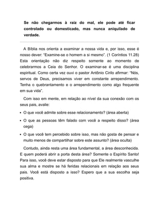 Se não chegarmos à raiz do mal, ele pode até ficar
controlado ou domesticado, mas nunca aniquilado de
verdade.
A Bíblia nos orienta a examinar a nossa vida e, por isso, esse é
nosso dever: “Examine-se o homem a si mesmo”. (1 Coríntios 11.28)
Esta orientação não diz respeito somente ao momento de
celebrarmos a Ceia do Senhor. O examinar-se é uma disciplina
espiritual. Como certa vez ouvi o pastor Antônio Cirilo afirmar: “Nós,
servos de Deus, precisamos viver em constante arrependimento.
Tenha o quebrantamento e o arrependimento como algo frequente
em sua vida”.
Com isso em mente, em relação ao nível da sua conexão com os
seus pais, avalie:
O que você admite sobre esse relacionamento? (área aberta)
O que as pessoas têm falado com você a respeito disso? (área
cega)
O que você tem percebido sobre isso, mas não gosta de pensar e
muito menos de compartilhar sobre este assunto? (área oculta)
Contudo, ainda resta uma área fundamental, a área desconhecida.
E quem poderá abrir a porta desta área? Somente o Espírito Santo!
Para isso, você deve estar disposto para que Ele realmente vasculhe
sua alma e mostre se há feridas relacionais em relação aos seus
pais. Você está disposto a isso? Espero que a sua escolha seja
positiva.
 