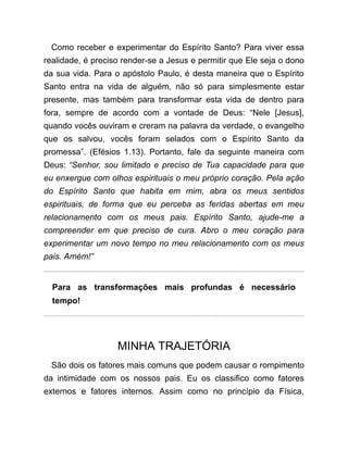 Como receber e experimentar do Espírito Santo? Para viver essa
realidade, é preciso render-se a Jesus e permitir que Ele seja o dono
da sua vida. Para o apóstolo Paulo, é desta maneira que o Espírito
Santo entra na vida de alguém, não só para simplesmente estar
presente, mas também para transformar esta vida de dentro para
fora, sempre de acordo com a vontade de Deus: “Nele [Jesus],
quando vocês ouviram e creram na palavra da verdade, o evangelho
que os salvou, vocês foram selados com o Espírito Santo da
promessa”. (Efésios 1.13). Portanto, fale da seguinte maneira com
Deus: “Senhor, sou limitado e preciso de Tua capacidade para que
eu enxergue com olhos espirituais o meu próprio coração. Pela ação
do Espírito Santo que habita em mim, abra os meus sentidos
espirituais, de forma que eu perceba as feridas abertas em meu
relacionamento com os meus pais. Espírito Santo, ajude-me a
compreender em que preciso de cura. Abro o meu coração para
experimentar um novo tempo no meu relacionamento com os meus
pais. Amém!”
Para as transformações mais profundas é necessário
tempo!
MINHA TRAJETÓRIA
São dois os fatores mais comuns que podem causar o rompimento
da intimidade com os nossos pais. Eu os classifico como fatores
externos e fatores internos. Assim como no princípio da Física,
 