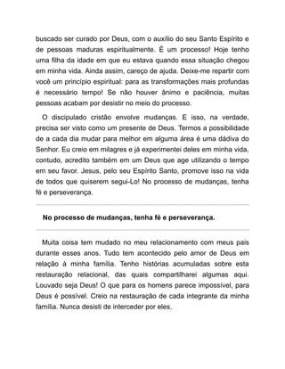 buscado ser curado por Deus, com o auxílio do seu Santo Espírito e
de pessoas maduras espiritualmente. É um processo! Hoje tenho
uma filha da idade em que eu estava quando essa situação chegou
em minha vida. Ainda assim, careço de ajuda. Deixe-me repartir com
você um princípio espiritual: para as transformações mais profundas
é necessário tempo! Se não houver ânimo e paciência, muitas
pessoas acabam por desistir no meio do processo.
O discipulado cristão envolve mudanças. E isso, na verdade,
precisa ser visto como um presente de Deus. Termos a possibilidade
de a cada dia mudar para melhor em alguma área é uma dádiva do
Senhor. Eu creio em milagres e já experimentei deles em minha vida,
contudo, acredito também em um Deus que age utilizando o tempo
em seu favor. Jesus, pelo seu Espírito Santo, promove isso na vida
de todos que quiserem segui-Lo! No processo de mudanças, tenha
fé e perseverança.
No processo de mudanças, tenha fé e perseverança.
Muita coisa tem mudado no meu relacionamento com meus pais
durante esses anos. Tudo tem acontecido pelo amor de Deus em
relação à minha família. Tenho histórias acumuladas sobre esta
restauração relacional, das quais compartilharei algumas aqui.
Louvado seja Deus! O que para os homens parece impossível, para
Deus é possível. Creio na restauração de cada integrante da minha
família. Nunca desisti de interceder por eles.
 