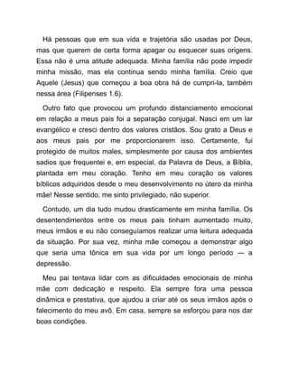 Há pessoas que em sua vida e trajetória são usadas por Deus,
mas que querem de certa forma apagar ou esquecer suas origens.
Essa não é uma atitude adequada. Minha família não pode impedir
minha missão, mas ela continua sendo minha família. Creio que
Aquele (Jesus) que começou a boa obra há de cumpri-la, também
nessa área (Filipenses 1.6).
Outro fato que provocou um profundo distanciamento emocional
em relação a meus pais foi a separação conjugal. Nasci em um lar
evangélico e cresci dentro dos valores cristãos. Sou grato a Deus e
aos meus pais por me proporcionarem isso. Certamente, fui
protegido de muitos males, simplesmente por causa dos ambientes
sadios que frequentei e, em especial, da Palavra de Deus, a Bíblia,
plantada em meu coração. Tenho em meu coração os valores
bíblicos adquiridos desde o meu desenvolvimento no útero da minha
mãe! Nesse sentido, me sinto privilegiado, não superior.
Contudo, um dia tudo mudou drasticamente em minha família. Os
desentendimentos entre os meus pais tinham aumentado muito,
meus irmãos e eu não conseguíamos realizar uma leitura adequada
da situação. Por sua vez, minha mãe começou a demonstrar algo
que seria uma tônica em sua vida por um longo período ― a
depressão.
Meu pai tentava lidar com as dificuldades emocionais de minha
mãe com dedicação e respeito. Ela sempre fora uma pessoa
dinâmica e prestativa, que ajudou a criar até os seus irmãos após o
falecimento do meu avô. Em casa, sempre se esforçou para nos dar
boas condições.
 