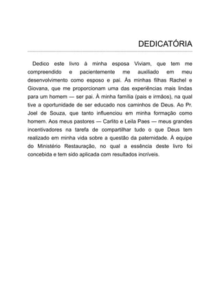 DEDICATÓRIA
Dedico este livro à minha esposa Viviam, que tem me
compreendido e pacientemente me auxiliado em meu
desenvolvimento como esposo e pai. Às minhas filhas Rachel e
Giovana, que me proporcionam uma das experiências mais lindas
para um homem ― ser pai. À minha família (pais e irmãos), na qual
tive a oportunidade de ser educado nos caminhos de Deus. Ao Pr.
Joel de Souza, que tanto influenciou em minha formação como
homem. Aos meus pastores ― Carlito e Leila Paes ― meus grandes
incentivadores na tarefa de compartilhar tudo o que Deus tem
realizado em minha vida sobre a questão da paternidade. À equipe
do Ministério Restauração, no qual a essência deste livro foi
concebida e tem sido aplicada com resultados incríveis.
 