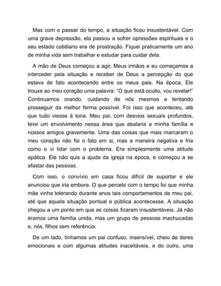 Mas com o passar do tempo, a situação ficou insustentável. Com
uma grave depressão, ela passou a sofrer opressões espirituais e o
seu estado cotidiano era de prostração. Fiquei praticamente um ano
de minha vida sem trabalhar e estudar para cuidar dela.
A mão de Deus começou a agir. Meus irmãos e eu começamos a
interceder pela situação e receber de Deus a percepção do que
estava de fato acontecendo entre os meus pais. Na época, Ele
trouxe ao meu coração uma palavra: “O que está oculto, vou revelar!”
Continuamos orando, cuidando de nós mesmos e tentando
prosseguir da melhor forma possível. Foi isso que aconteceu, até
que tudo viesse à tona. Meu pai, com desvios sexuais profundos,
teve um envolvimento nessa área que abalaria a minha família e
nossos amigos gravemente. Uma das coisas que mais marcaram o
meu coração não foi o fato em si, mas a maneira negativa e fria
como o vi lidar com o problema. Era simplesmente uma atitude
apática. Ele não quis a ajuda da igreja na época, e começou a se
afastar das pessoas.
Com isso, o convívio em casa ficou difícil de suportar e ele
anunciou que iria embora. O que percebi com o tempo foi que minha
mãe vinha tolerando durante anos tais comportamentos de meu pai,
até que aquela situação pontual e pública acontecesse. A situação
chegou a um ponto em que as coisas ficaram insustentáveis. Já não
éramos uma família unida, mas um grupo de pessoas machucadas
e, nós, filhos sem referência.
De um lado, tínhamos um pai confuso, insensível, cheio de dores
emocionais e com algumas atitudes inaceitáveis, e do outro, uma
 