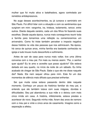 mulher que foi muito ativa e batalhadora, agora controlada por
remédios antidepressivos.
No auge desses acontecimentos, eu já cursava o seminário em
São Paulo. Foi difícil lidar com a situação e com os sentimentos que
surgiram em mim: vergonha, ira, tristeza, isolamento, rancor, entre
outros. Diante daquele cenário, cada um dos filhos foi fazendo suas
escolhas. Desde aquela época, nunca mais conseguimos reunir toda
a família para tomarmos uma refeição ou comemorarmos um
aniversário. Como foi triste também perceber o impacto negativo
dessa história na vida das pessoas que nos admiravam. Na época,
há cerca de quinze anos, minha família era bastante conhecida na
igreja e tudo trouxe muito desconforto e sofrimento.
Antes de sair de casa para nunca mais voltar, tive uma última
conversa com o meu pai. Foi mais ou menos assim: “Pai, o senhor
quer ajuda? Eu te amo e acredito que posso ajudá-lo!” Ele estava
deitado em seu quarto, no início da noite de um sábado. Eu tinha
acabado de chegar de São Paulo. Sabe o que ele me disse naquele
dia? Nada. Ele nem sequer olhou para mim. Este foi um dos
momentos de silêncio mais difíceis que precisei enfrentar.
Sei que muita coisa estava passando dentro dele naquele
momento. Conheço um pouco do histórico familiar do meu pai, e
entendo que ele também lutava com suas mágoas, dúvidas e
dificuldades. Seu pai abandonou a sua mãe e o deixou com mais
cinco irmãs em casa. A história, infelizmente, estava prestes a
acontecer de novo. Segundo minha mãe, foram dez anos de namoro
com o meu pai e vinte e cinco anos de casamento. Imagine como a
separação a afetou.
 