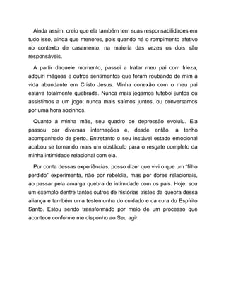 Ainda assim, creio que ela também tem suas responsabilidades em
tudo isso, ainda que menores, pois quando há o rompimento afetivo
no contexto de casamento, na maioria das vezes os dois são
responsáveis.
A partir daquele momento, passei a tratar meu pai com frieza,
adquiri mágoas e outros sentimentos que foram roubando de mim a
vida abundante em Cristo Jesus. Minha conexão com o meu pai
estava totalmente quebrada. Nunca mais jogamos futebol juntos ou
assistimos a um jogo; nunca mais saímos juntos, ou conversamos
por uma hora sozinhos.
Quanto à minha mãe, seu quadro de depressão evoluiu. Ela
passou por diversas internações e, desde então, a tenho
acompanhado de perto. Entretanto o seu instável estado emocional
acabou se tornando mais um obstáculo para o resgate completo da
minha intimidade relacional com ela.
Por conta dessas experiências, posso dizer que vivi o que um “filho
perdido” experimenta, não por rebeldia, mas por dores relacionais,
ao passar pela amarga quebra de intimidade com os pais. Hoje, sou
um exemplo dentre tantos outros de histórias tristes da quebra dessa
aliança e também uma testemunha do cuidado e da cura do Espírito
Santo. Estou sendo transformado por meio de um processo que
acontece conforme me disponho ao Seu agir.
 