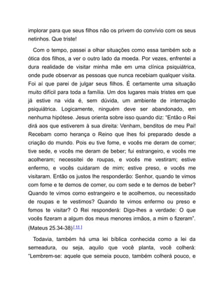 implorar para que seus filhos não os privem do convívio com os seus
netinhos. Que triste!
Com o tempo, passei a olhar situações como essa também sob a
ótica dos filhos, a ver o outro lado da moeda. Por vezes, enfrentei a
dura realidade de visitar minha mãe em uma clínica psiquiátrica,
onde pude observar as pessoas que nunca recebiam qualquer visita.
Foi aí que parei de julgar seus filhos. É certamente uma situação
muito difícil para toda a família. Um dos lugares mais tristes em que
já estive na vida é, sem dúvida, um ambiente de internação
psiquiátrica. Logicamente, ninguém deve ser abandonado, em
nenhuma hipótese. Jesus orienta sobre isso quando diz: “Então o Rei
dirá aos que estiverem à sua direita: Venham, benditos de meu Pai!
Recebam como herança o Reino que lhes foi preparado desde a
criação do mundo. Pois eu tive fome, e vocês me deram de comer;
tive sede, e vocês me deram de beber; fui estrangeiro, e vocês me
acolheram; necessitei de roupas, e vocês me vestiram; estive
enfermo, e vocês cuidaram de mim; estive preso, e vocês me
visitaram. Então os justos lhe responderão: Senhor, quando te vimos
com fome e te demos de comer, ou com sede e te demos de beber?
Quando te vimos como estrangeiro e te acolhemos, ou necessitado
de roupas e te vestimos? Quando te vimos enfermo ou preso e
fomos te visitar? O Rei responderá: Digo-lhes a verdade: O que
vocês fizeram a algum dos meus menores irmãos, a mim o fizeram”.
(Mateus 25.34-38)[ 11 ]
Todavia, também há uma lei bíblica conhecida como a lei da
semeadura, ou seja, aquilo que você planta, você colherá:
“Lembrem-se: aquele que semeia pouco, também colherá pouco, e
 