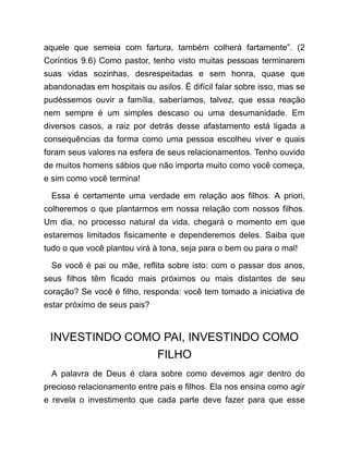 aquele que semeia com fartura, também colherá fartamente”. (2
Coríntios 9.6) Como pastor, tenho visto muitas pessoas terminarem
suas vidas sozinhas, desrespeitadas e sem honra, quase que
abandonadas em hospitais ou asilos. É difícil falar sobre isso, mas se
pudéssemos ouvir a família, saberíamos, talvez, que essa reação
nem sempre é um simples descaso ou uma desumanidade. Em
diversos casos, a raiz por detrás desse afastamento está ligada a
consequências da forma como uma pessoa escolheu viver e quais
foram seus valores na esfera de seus relacionamentos. Tenho ouvido
de muitos homens sábios que não importa muito como você começa,
e sim como você termina!
Essa é certamente uma verdade em relação aos filhos. A priori,
colheremos o que plantarmos em nossa relação com nossos filhos.
Um dia, no processo natural da vida, chegará o momento em que
estaremos limitados fisicamente e dependeremos deles. Saiba que
tudo o que você plantou virá à tona, seja para o bem ou para o mal!
Se você é pai ou mãe, reflita sobre isto: com o passar dos anos,
seus filhos têm ficado mais próximos ou mais distantes de seu
coração? Se você é filho, responda: você tem tomado a iniciativa de
estar próximo de seus pais?
INVESTINDO COMO PAI, INVESTINDO COMO
FILHO
A palavra de Deus é clara sobre como devemos agir dentro do
precioso relacionamento entre pais e filhos. Ela nos ensina como agir
e revela o investimento que cada parte deve fazer para que esse
 