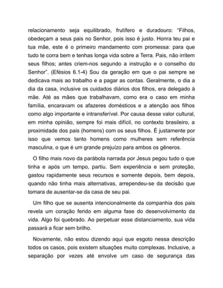 relacionamento seja equilibrado, frutífero e duradouro: “Filhos,
obedeçam a seus pais no Senhor, pois isso é justo. Honra teu pai e
tua mãe, este é o primeiro mandamento com promessa: para que
tudo te corra bem e tenhas longa vida sobre a Terra. Pais, não irritem
seus filhos; antes criem-nos segundo a instrução e o conselho do
Senhor”. (Efésios 6.1-4) Sou da geração em que o pai sempre se
dedicava mais ao trabalho e a pagar as contas. Geralmente, o dia a
dia da casa, inclusive os cuidados diários dos filhos, era delegado à
mãe. Até as mães que trabalhavam, como era o caso em minha
família, encaravam os afazeres domésticos e a atenção aos filhos
como algo importante e intransferível. Por causa desse valor cultural,
em minha opinião, sempre foi mais difícil, no contexto brasileiro, a
proximidade dos pais (homens) com os seus filhos. É justamente por
isso que vemos tanto homens como mulheres sem referência
masculina, o que é um grande prejuízo para ambos os gêneros.
O filho mais novo da parábola narrada por Jesus pegou tudo o que
tinha e após um tempo, partiu. Sem experiência e sem proteção,
gastou rapidamente seus recursos e somente depois, bem depois,
quando não tinha mais alternativas, arrependeu-se da decisão que
tomara de ausentar-se da casa de seu pai.
Um filho que se ausenta intencionalmente da companhia dos pais
revela um coração ferido em alguma fase do desenvolvimento da
vida. Algo foi quebrado. Ao perpetuar esse distanciamento, sua vida
passará a ficar sem brilho.
Novamente, não estou dizendo aqui que esgoto nessa descrição
todos os casos, pois existem situações muito complexas. Inclusive, a
separação por vezes até envolve um caso de segurança das
 