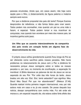pessoas envolvidas. Ainda que, em casos assim, não haja outra
opção para o filho, o distanciamento da figura paterna e materna
sempre será nocivo.
Por que a distância proposital dos pais dói tanto? Porque ficamos
desprovidos de referência, e não fomos feitos para viver assim.
Todos podem nos aconselhar, mas quando um pai ou uma mãe o
fazem, é especial. Todos podem torcer e nos incentivar às
conquistas, mas quando isso acontece por meio dos nossos pais, tal
incentivo ganha outro peso.
Um filho que se ausenta intencionalmente da companhia
dos pais revela um coração ferido em alguma fase do
desenvolvimento da vida.
O próprio Jesus sofreu grandemente quando ficou longe do Pai ao
ser oferecido como sacrifício pelos nossos pecados. Não havia
problemas no relacionamento de Jesus com o Pai; a distância foi
necessária porque Jesus carregaria sobre si todos os nossos
pecados e, por isso, no momento da crucificação, a separação foi
inevitável. A Bíblia descreve as palavras de dor de Jesus ao ver-se
separado de seu Pai: “Por volta das três horas da tarde, Jesus
bradou em alta voz: Eloí, Eloí, lamá sabactâni? que significa: Meu
Deus! Meu Deus! Por que me abandonaste?” (Mateus 27.46)
Quando realizei minha primeira viagem internacional, meu pai não
estava mais em casa e eu já era casado. De posse daquela boa
notícia, desejei compartilhá-la com minha mãe. Fui até onde ela
morava e, em especial naquele dia, ela estava sobre forte efeito dos
 
