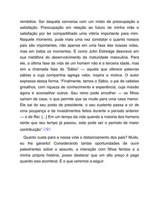 remédios. Saí daquela conversa com um misto de preocupação e
satisfação. Preocupação em relação ao futuro de minha mãe e
satisfação por ter compartilhado uma vitória importante para mim.
Naquele momento, pude mais uma vez constatar o quanto nossos
pais são importantes, não apenas em uma fase das nossas vidas,
mas em todos os momentos. É como John Eldredge descreve em
sua metáfora do desenvolvimento da maturidade masculina. Para
ele, a última fase da vida de um homem não é a terceira idade, mas
sim a chamada fase do “Sábio” ― aquela que oferece palavras
sábias e cuja companhia agrega valor, inspira e motiva. O autor
expressa dessa forma: “Finalmente, temos o Sábio, o pai de cabelos
grisalhos, com riqueza de conhecimento e experiência, cuja missão
agora é aconselhar outros. Seu reino pode encolher ― os filhos
saíram de casa, o que permite que se mude para uma casa menor.
Ele sai do seu posto de presidente, o seu sustento passa a vir de
uma poupança e de investimentos feitos durante o período anterior
― o de Rei. [...] Em um tempo da vida quando a maioria dos homens
sente que seu tempo já passou, este pode ser o período de maior
contribuição”.[ 12 ]
Quanto custa para a nossa vida o distanciamento dos pais? Muito,
eu lhe garanto! Considerando tantas oportunidades de ouvir
palestrantes sobre o assunto, a interação com filhos feridos e a
minha própria história, posso destacar que um alto preço é pago
quando isso acontece. É o que veremos a seguir.
 
