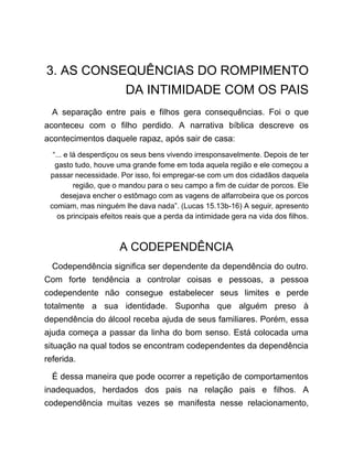 3. AS CONSEQUÊNCIAS DO ROMPIMENTO
DA INTIMIDADE COM OS PAIS
A separação entre pais e filhos gera consequências. Foi o que
aconteceu com o filho perdido. A narrativa bíblica descreve os
acontecimentos daquele rapaz, após sair de casa:
“... e lá desperdiçou os seus bens vivendo irresponsavelmente. Depois de ter
gasto tudo, houve uma grande fome em toda aquela região e ele começou a
passar necessidade. Por isso, foi empregar-se com um dos cidadãos daquela
região, que o mandou para o seu campo a fim de cuidar de porcos. Ele
desejava encher o estômago com as vagens de alfarrobeira que os porcos
comiam, mas ninguém lhe dava nada”. (Lucas 15.13b-16) A seguir, apresento
os principais efeitos reais que a perda da intimidade gera na vida dos filhos.
A CODEPENDÊNCIA
Codependência significa ser dependente da dependência do outro.
Com forte tendência a controlar coisas e pessoas, a pessoa
codependente não consegue estabelecer seus limites e perde
totalmente a sua identidade. Suponha que alguém preso à
dependência do álcool receba ajuda de seus familiares. Porém, essa
ajuda começa a passar da linha do bom senso. Está colocada uma
situação na qual todos se encontram codependentes da dependência
referida.
É dessa maneira que pode ocorrer a repetição de comportamentos
inadequados, herdados dos pais na relação pais e filhos. A
codependência muitas vezes se manifesta nesse relacionamento,
 