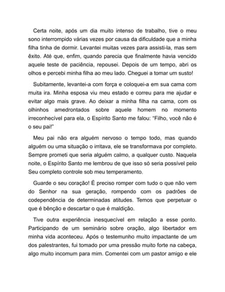 Certa noite, após um dia muito intenso de trabalho, tive o meu
sono interrompido várias vezes por causa da dificuldade que a minha
filha tinha de dormir. Levantei muitas vezes para assisti-la, mas sem
êxito. Até que, enfim, quando parecia que finalmente havia vencido
aquele teste de paciência, repousei. Depois de um tempo, abri os
olhos e percebi minha filha ao meu lado. Cheguei a tomar um susto!
Subitamente, levantei-a com força e coloquei-a em sua cama com
muita ira. Minha esposa viu meu estado e correu para me ajudar e
evitar algo mais grave. Ao deixar a minha filha na cama, com os
olhinhos amedrontados sobre aquele homem no momento
irreconhecível para ela, o Espírito Santo me falou: “Filho, você não é
o seu pai!”
Meu pai não era alguém nervoso o tempo todo, mas quando
alguém ou uma situação o irritava, ele se transformava por completo.
Sempre prometi que seria alguém calmo, a qualquer custo. Naquela
noite, o Espírito Santo me lembrou de que isso só seria possível pelo
Seu completo controle sob meu temperamento.
Guarde o seu coração! É preciso romper com tudo o que não vem
do Senhor na sua geração, rompendo com os padrões de
codependência de determinadas atitudes. Temos que perpetuar o
que é bênção e descartar o que é maldição.
Tive outra experiência inesquecível em relação a esse ponto.
Participando de um seminário sobre oração, algo libertador em
minha vida aconteceu. Após o testemunho muito impactante de um
dos palestrantes, fui tomado por uma pressão muito forte na cabeça,
algo muito incomum para mim. Comentei com um pastor amigo e ele
 