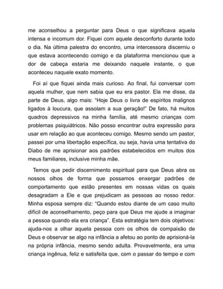 me aconselhou a perguntar para Deus o que significava aquela
intensa e incomum dor. Fiquei com aquele desconforto durante todo
o dia. Na última palestra do encontro, uma intercessora discerniu o
que estava acontecendo comigo e da plataforma mencionou que a
dor de cabeça estaria me deixando naquele instante, o que
aconteceu naquele exato momento.
Foi aí que fiquei ainda mais curioso. Ao final, fui conversar com
aquela mulher, que nem sabia que eu era pastor. Ela me disse, da
parte de Deus, algo mais: “Hoje Deus o livra de espíritos malignos
ligados à loucura, que assolam a sua geração!” De fato, há muitos
quadros depressivos na minha família, até mesmo crianças com
problemas psiquiátricos. Não posso encontrar outra expressão para
usar em relação ao que aconteceu comigo. Mesmo sendo um pastor,
passei por uma libertação específica, ou seja, havia uma tentativa do
Diabo de me aprisionar aos padrões estabelecidos em muitos dos
meus familiares, inclusive minha mãe.
Temos que pedir discernimento espiritual para que Deus abra os
nossos olhos de forma que possamos enxergar padrões de
comportamento que estão presentes em nossas vidas os quais
desagradam a Ele e que prejudicam as pessoas ao nosso redor.
Minha esposa sempre diz: “Quando estou diante de um caso muito
difícil de aconselhamento, peço para que Deus me ajude a imaginar
a pessoa quando ela era criança”. Esta estratégia tem dois objetivos:
ajuda-nos a olhar aquela pessoa com os olhos de compaixão de
Deus e observar se algo na infância a afetou ao ponto de aprisioná-la
na própria infância, mesmo sendo adulta. Provavelmente, era uma
criança ingênua, feliz e satisfeita que, com o passar do tempo e com
 