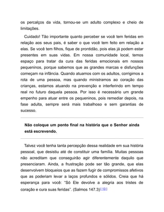 os percalços da vida, tornou-se um adulto complexo e cheio de
limitações.
Cuidado! Tão importante quanto perceber se você tem feridas em
relação aos seus pais, é saber o que você tem feito em relação a
elas. Se você tem filhos, fique de prontidão, pois elas já podem estar
presentes em suas vidas. Em nossa comunidade local, temos
espaço para tratar da cura das feridas emocionais em nossos
pequeninos, porque sabemos que as grandes marcas e disfunções
começam na infância. Quando atuamos com os adultos, corrigimos a
rota de uma pessoa, mas quando ministramos ao coração das
crianças, estamos atuando na prevenção e interferindo em tempo
real no futuro daquela pessoa. Por isso é necessário um grande
empenho para atuar entre os pequeninos, pois remediar depois, na
fase adulta, sempre será mais trabalhoso e sem garantias de
sucesso.
Não coloque um ponto final na história que o Senhor ainda
está escrevendo.
Talvez você tenha tanta percepção dessa realidade em sua história
pessoal, que desistiu até de constituir uma família. Muitas pessoas
não acreditam que conseguirão agir diferentemente daquilo que
presenciaram. Ainda, a frustração pode ser tão grande, que elas
desenvolvem bloqueios que as fazem fugir de compromissos afetivos
que as poderiam levar a laços profundos e sólidos. Creia que há
esperança para você: “Só Ele devolve a alegria aos tristes de
coração e cura suas feridas”. (Salmos 147.3)[ 13 ]
 
