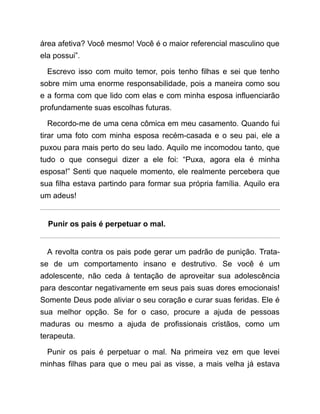 área afetiva? Você mesmo! Você é o maior referencial masculino que
ela possui”.
Escrevo isso com muito temor, pois tenho filhas e sei que tenho
sobre mim uma enorme responsabilidade, pois a maneira como sou
e a forma com que lido com elas e com minha esposa influenciarão
profundamente suas escolhas futuras.
Recordo-me de uma cena cômica em meu casamento. Quando fui
tirar uma foto com minha esposa recém-casada e o seu pai, ele a
puxou para mais perto do seu lado. Aquilo me incomodou tanto, que
tudo o que consegui dizer a ele foi: “Puxa, agora ela é minha
esposa!” Senti que naquele momento, ele realmente percebera que
sua filha estava partindo para formar sua própria família. Aquilo era
um adeus!
Punir os pais é perpetuar o mal.
A revolta contra os pais pode gerar um padrão de punição. Trata-
se de um comportamento insano e destrutivo. Se você é um
adolescente, não ceda à tentação de aproveitar sua adolescência
para descontar negativamente em seus pais suas dores emocionais!
Somente Deus pode aliviar o seu coração e curar suas feridas. Ele é
sua melhor opção. Se for o caso, procure a ajuda de pessoas
maduras ou mesmo a ajuda de profissionais cristãos, como um
terapeuta.
Punir os pais é perpetuar o mal. Na primeira vez em que levei
minhas filhas para que o meu pai as visse, a mais velha já estava
 
