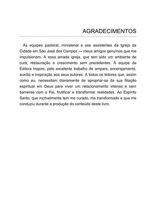 AGRADECIMENTOS
Às equipes pastoral, ministerial e aos assistentes da Igreja da
Cidade em São José dos Campos ― meus amigos genuínos que me
impulsionam. A essa amada igreja, que tem sido um ambiente de
cura, restauração e crescimento sem precedentes. À equipe da
Editora Inspire, pelo excelente trabalho de amparo, encorajamento,
auxílio e inspiração aos seus autores. A todos os leitores que, assim
como eu, necessitam diariamente de apropriar-se da sua filiação
espiritual em Deus para viver um relacionamento intenso e sem
barreiras com o Pai, frutificar e transformar realidades. Ao Espírito
Santo, que incrivelmente tem me curado, me transformado e que me
conduziu durante a produção do conteúdo deste livro.
 