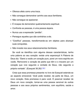 Oferece afeto como uma troca.
Não consegue demonstrar carinho aos seus familiares.
Não consegue se apaixonar.
É incapaz de demonstrar quebrantamento espiritual.
Confronta as pessoas, é uma pessoa áspera.
Nunca usa a expressão “perdão”.
Persegue aqueles que são contrários a ela.
“Coisifica” pessoas, transformando-as em objetos para alcançar
suas conquistas.
Não investe nos seus relacionamentos familiares.
Se você se identifica com alguma dessas características, tenho
uma palavra ao seu coração: existe uma esperança! A Palavra de
Deus diz: “Darei a vocês um coração puro, porei um novo espírito em
vocês. Removerei o coração de pedra que têm e o trocarei por um
coração que vive segundo a vontade de Deus, não segundo a
própria vontade”. (Ezequiel 36.26)[ 14 ]
Creia que essa promessa presente no livro de Ezequiel estende-se
ao aspecto emocional. Você pode receber, da parte de Deus, um
novo coração. Esta promessa é para você. É possível receber de
Deus um novo coração, tornar-se uma pessoa sensível às outras
pessoas e aos seus próprios sentimentos, com equilíbrio, saúde e
amor.
 