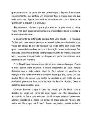 grandes marcas, as quais ela tem deixado que o Espírito Santo cure.
Recentemente, ela ganhou um endereço fixo, e muito mais do que
isso, casou-se. Agora, ela está se acostumando com a beleza de
“pertencer” a alguém e a um lugar.
Sinceramente, não sei o que é pior: não ter os pais vivos ou tê-los
vivos, mas sem qualquer presença ou proximidade deles, gerando a
orfandade emocional.
O sentimento de orfandade sempre terá uma aliada ― a rejeição.
Tenho visto que muitas pessoas extraordinárias têm destruído suas
vidas por conta da dor da rejeição. Se você sofre com esse mal,
quero aconselhá-lo a buscar cura e libertação desse sentimento. Ser
rejeitado vai contra o nosso valor pessoal! Sentir-se menor, excluído,
feio, pequeno, incapacitado ou desprezado pode transformar uma
pessoa em um monstro.
O rei Davi foi um homem excepcional, mas não um bom pai. Como
o meu pastor bem enfatiza, a Bíblia descortina os seus heróis!
Acredito que a paternidade frágil de Davi reflete um cenário de
rejeição e de sentimento de orfandade. Note que ele, como um dos
muitos filhos de Jessé, era pastor de ovelhas e por conta de sua
profissão, precisava ficar mais isolado da família. Porém, Deus o
escolheu para suceder Saul.
Quando Samuel chega à casa de Jessé, pai de Davi, com a
missão de ungir um novo rei para Israel, ele não consegue a
aprovação de Deus para nenhum dos filhos que estavam presentes.
Samuel questiona a Jessé se ainda há mais alguém: “Estes são
todos os filhos que você tem? Jessé respondeu: Ainda tenho o
 