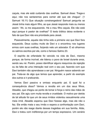 caçula, mas ele está cuidando das ovelhas. Samuel disse: Traga-o
aqui; não nos sentaremos para comer até que ele chegue”. (1
Samuel 16.11) Que situação constrangedora! Samuel pergunta se
Jessé tinha mais algum filho, ao que Jessé responde mais ou menos
assim: “Ah, ia me esquecendo. Há o meu filho caçula. Ele não está
aqui porque é pastor de ovelhas!” O texto bíblico deixa evidente o
fato de que Davi não era prioridade para Jessé.
Possivelmente, aquela não tinha sido a primeira vez que Davi fora
esquecido. Deus cuidou muito de Davi e o encontrou nos lugares
ermos com suas ovelhas, forjando nele um adorador. É só olharmos
os salmos escritos por ele, como o famoso Salmo 23.
O espírito de orfandade foi vencido na vida de Davi, mesmo
porque, de forma incrível, ele liderou o povo de Israel durante anos,
sendo seu rei. Porém, posso identificar alguns resquícios da rejeição
ou da falta de uma interação real com o seu pai, fazendo com que
Davi também não aprendesse a ser pai. Ninguém nasce sabendo ser
pai. Trata-se de algo que temos que aprender, a partir do exemplo
dos outros e ir praticando.
Vemos Davi passivo e omisso enquanto pai. E qual foi a
consequência disso? Vemos a revolta em um dos seus filhos,
Absalão, que chegou ao ponto de tomar à força o reino das mãos de
seu pai. Ele agiu com muita revolta e crueldade. O motivo por detrás
de tal atitude foi que um de seus irmãos violentou sexualmente uma
meia irmã. Absalão esperou que Davi fizesse algo, mas ele não o
fez. Ele então mata o seu irmão e espera a confrontação com Davi,
porém ele não reage diante dessas tragédias em sua família. Aliás,
Davi o tratou com indiferença por um tempo expressivo. Um cenário
 