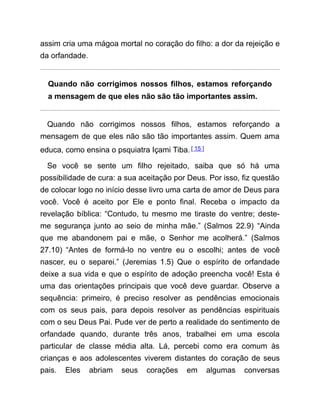 assim cria uma mágoa mortal no coração do filho: a dor da rejeição e
da orfandade.
Quando não corrigimos nossos filhos, estamos reforçando
a mensagem de que eles não são tão importantes assim.
Quando não corrigimos nossos filhos, estamos reforçando a
mensagem de que eles não são tão importantes assim. Quem ama
educa, como ensina o psquiatra Içami Tiba.[ 15 ]
Se você se sente um filho rejeitado, saiba que só há uma
possibilidade de cura: a sua aceitação por Deus. Por isso, fiz questão
de colocar logo no início desse livro uma carta de amor de Deus para
você. Você é aceito por Ele e ponto final. Receba o impacto da
revelação bíblica: “Contudo, tu mesmo me tiraste do ventre; deste-
me segurança junto ao seio de minha mãe.” (Salmos 22.9) “Ainda
que me abandonem pai e mãe, o Senhor me acolherá.” (Salmos
27.10) “Antes de formá-lo no ventre eu o escolhi; antes de você
nascer, eu o separei.” (Jeremias 1.5) Que o espírito de orfandade
deixe a sua vida e que o espírito de adoção preencha você! Esta é
uma das orientações principais que você deve guardar. Observe a
sequência: primeiro, é preciso resolver as pendências emocionais
com os seus pais, para depois resolver as pendências espirituais
com o seu Deus Pai. Pude ver de perto a realidade do sentimento de
orfandade quando, durante três anos, trabalhei em uma escola
particular de classe média alta. Lá, percebi como era comum às
crianças e aos adolescentes viverem distantes do coração de seus
pais. Eles abriam seus corações em algumas conversas
 