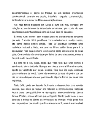 despretensiosas e, como se tratava de um colégio evangélico
confessional, quando eu podia, interferia naquela comunicação,
tentando levar o amor de Deus ao coração delas.
Até hoje tenho buscado em Deus a cura em meu coração em
relação ao sentimento de orfandade emocional, por conta do que
aconteceu na minha relação com os meus pais no passado.
É muito ruim “correr” sem nossos pais na arquibancada torcendo
por nós. É muito difícil perdê-los como referência e, muitas vezes,
até como nosso ombro amigo. Todo lar saudável constata uma
realidade natural e linda, na qual os filhos estão livres para ir e
conquistar, mas para sempre terem como porto seguro o lar de seus
pais. Quando isto não acontece por falha de uma das partes, sempre
haverá muito desconforto.
Se este foi o seu caso, saiba que você terá que lutar contra o
sentimento de orfandade. Busque em Jesus a cura! Primeiramente,
aceite ser acolhido por Deus. Depois, veja que Ele usou pessoas
para cuidarem de você. Você não é menor do que ninguém por um
dia ter sido desprezado ou ignorado de alguma forma por seus pais
legítimos.
Todo órfão pode ser levado facilmente a desenvolver uma revolta
interna, que pode se tornar em rebeldia e intransigência. Satanás
lutará para desqualificá-lo e esmagá-lo emocionalmente dessa
forma. Porém, posso afirmar que o Espírito Santo pode curar o seu
coração e blindá-lo contra as investidas do Inimigo. Você pode não
ser responsável por aquilo que fizeram com você, mas é responsável
 