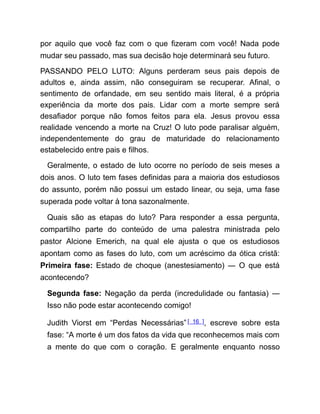 por aquilo que você faz com o que fizeram com você! Nada pode
mudar seu passado, mas sua decisão hoje determinará seu futuro.
PASSANDO PELO LUTO: Alguns perderam seus pais depois de
adultos e, ainda assim, não conseguiram se recuperar. Afinal, o
sentimento de orfandade, em seu sentido mais literal, é a própria
experiência da morte dos pais. Lidar com a morte sempre será
desafiador porque não fomos feitos para ela. Jesus provou essa
realidade vencendo a morte na Cruz! O luto pode paralisar alguém,
independentemente do grau de maturidade do relacionamento
estabelecido entre pais e filhos.
Geralmente, o estado de luto ocorre no período de seis meses a
dois anos. O luto tem fases definidas para a maioria dos estudiosos
do assunto, porém não possui um estado linear, ou seja, uma fase
superada pode voltar à tona sazonalmente.
Quais são as etapas do luto? Para responder a essa pergunta,
compartilho parte do conteúdo de uma palestra ministrada pelo
pastor Alcione Emerich, na qual ele ajusta o que os estudiosos
apontam como as fases do luto, com um acréscimo da ótica cristã:
Primeira fase: Estado de choque (anestesiamento) ― O que está
acontecendo?
Segunda fase: Negação da perda (incredulidade ou fantasia) ―
Isso não pode estar acontecendo comigo!
Judith Viorst em “Perdas Necessárias”[ 16 ], escreve sobre esta
fase: “A morte é um dos fatos da vida que reconhecemos mais com
a mente do que com o coração. E geralmente enquanto nosso
 