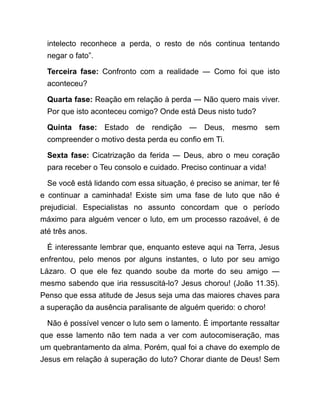 intelecto reconhece a perda, o resto de nós continua tentando
negar o fato”.
Terceira fase: Confronto com a realidade ― Como foi que isto
aconteceu?
Quarta fase: Reação em relação à perda ― Não quero mais viver.
Por que isto aconteceu comigo? Onde está Deus nisto tudo?
Quinta fase: Estado de rendição ― Deus, mesmo sem
compreender o motivo desta perda eu confio em Ti.
Sexta fase: Cicatrização da ferida ― Deus, abro o meu coração
para receber o Teu consolo e cuidado. Preciso continuar a vida!
Se você está lidando com essa situação, é preciso se animar, ter fé
e continuar a caminhada! Existe sim uma fase de luto que não é
prejudicial. Especialistas no assunto concordam que o período
máximo para alguém vencer o luto, em um processo razoável, é de
até três anos.
É interessante lembrar que, enquanto esteve aqui na Terra, Jesus
enfrentou, pelo menos por alguns instantes, o luto por seu amigo
Lázaro. O que ele fez quando soube da morte do seu amigo ―
mesmo sabendo que iria ressuscitá-lo? Jesus chorou! (João 11.35).
Penso que essa atitude de Jesus seja uma das maiores chaves para
a superação da ausência paralisante de alguém querido: o choro!
Não é possível vencer o luto sem o lamento. É importante ressaltar
que esse lamento não tem nada a ver com autocomiseração, mas
um quebrantamento da alma. Porém, qual foi a chave do exemplo de
Jesus em relação à superação do luto? Chorar diante de Deus! Sem
 