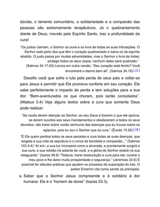 dúvida, o lamento comunitário, a solidariedade e a compaixão das
pessoas são extremamente terapêuticos. Já o quebrantamento
diante de Deus, movido pelo Espírito Santo, traz a profundidade da
cura!
“Os justos clamam, o Senhor os ouve e os livra de todas as suas tribulações. O
Senhor está perto dos que têm o coração quebrantado e salva os de espírito
abatido. O justo passa por muitas adversidades, mas o Senhor o livra de todas;
protege todos os seus ossos; nenhum deles será quebrado.”
(Salmos 34.17-20) Lemos em outra versão: “Seu coração está ferido? Você
encontrará o eterno bem ali”. (Salmos 34.18) [ 17 ]
Desafio você que sofre o luto pela perda de seus pais a voltar-se
para Jesus e permitir que Ele promova conforto em seu coração. Ele
sabe perfeitamente o impacto da perda e tem soluções para a sua
dor: “Bem-aventurados os que choram, pois serão consolados”.
(Mateus 5.4) Veja alguns textos sobre a cura que somente Deus
pode realizar:
“Se vocês derem atenção ao Senhor, ao seu Deus e fizerem o que ele aprova,
se derem ouvidos aos seus mandamentos e obedecerem a todos os seus
decretos, não trarei sobre vocês nenhuma das doenças que eu trouxe sobre os
egípcios, pois eu sou o Senhor que os cura.” (Êxodo 15.26) [ 18 ]
“É Ele quem perdoa todos os seus pecados e cura todas as suas doenças, que
resgata a sua vida da sepultura e o coroa de bondade e compaixão...” (Salmos
103.3-4) “Aí sim, a sua luz irromperá como a alvorada, e prontamente surgirá a
sua cura; a sua retidão irá adiante de você, e a glória do Senhor estará na sua
retaguarda.” (Isaías 58.8) “Todavia, trarei restauração e cura para ela; curarei o
meu povo e lhe darei muita prosperidade e segurança.” (Jeremias 33.6) É
possível ter atitudes práticas que ajudam no processo de superação do luto. O
pastor Emerich cita como sendo as principais:
a. Saber que o Senhor Jesus compreende e é solidário à dor
humana. Ele é o “homem de dores” (Isaías 53.3).
 