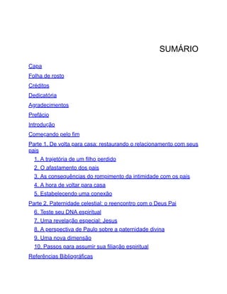 SUMÁRIO
Capa
Folha de rosto
Créditos
Dedicatória
Agradecimentos
Prefácio
Introdução
Começando pelo fim
Parte 1. De volta para casa: restaurando o relacionamento com seus
pais
1. A trajetória de um filho perdido
2. O afastamento dos pais
3. As consequências do rompimento da intimidade com os pais
4. A hora de voltar para casa
5. Estabelecendo uma conexão
Parte 2. Paternidade celestial: o reencontro com o Deus Pai
6. Teste seu DNA espiritual
7. Uma revelação especial: Jesus
8. A perspectiva de Paulo sobre a paternidade divina
9. Uma nova dimensão
10. Passos para assumir sua filiação espiritual
Referências Bibliográficas
 
