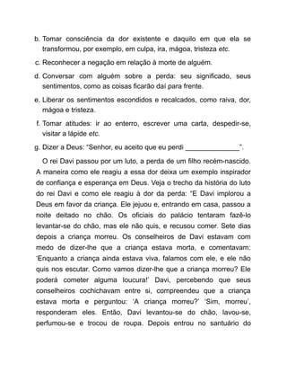 b. Tomar consciência da dor existente e daquilo em que ela se
transformou, por exemplo, em culpa, ira, mágoa, tristeza etc.
c. Reconhecer a negação em relação à morte de alguém.
d. Conversar com alguém sobre a perda: seu significado, seus
sentimentos, como as coisas ficarão daí para frente.
e. Liberar os sentimentos escondidos e recalcados, como raiva, dor,
mágoa e tristeza.
f. Tomar atitudes: ir ao enterro, escrever uma carta, despedir-se,
visitar a lápide etc.
g. Dizer a Deus: “Senhor, eu aceito que eu perdi ______________”.
O rei Davi passou por um luto, a perda de um filho recém-nascido.
A maneira como ele reagiu a essa dor deixa um exemplo inspirador
de confiança e esperança em Deus. Veja o trecho da história do luto
do rei Davi e como ele reagiu à dor da perda: “E Davi implorou a
Deus em favor da criança. Ele jejuou e, entrando em casa, passou a
noite deitado no chão. Os oficiais do palácio tentaram fazê-lo
levantar-se do chão, mas ele não quis, e recusou comer. Sete dias
depois a criança morreu. Os conselheiros de Davi estavam com
medo de dizer-lhe que a criança estava morta, e comentavam:
‘Enquanto a criança ainda estava viva, falamos com ele, e ele não
quis nos escutar. Como vamos dizer-lhe que a criança morreu? Ele
poderá cometer alguma loucura!’ Davi, percebendo que seus
conselheiros cochichavam entre si, compreendeu que a criança
estava morta e perguntou: ‘A criança morreu?’ ‘Sim, morreu’,
responderam eles. Então, Davi levantou-se do chão, lavou-se,
perfumou-se e trocou de roupa. Depois entrou no santuário do
 