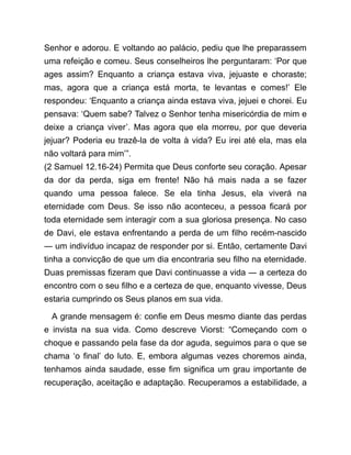 Senhor e adorou. E voltando ao palácio, pediu que lhe preparassem
uma refeição e comeu. Seus conselheiros lhe perguntaram: ‘Por que
ages assim? Enquanto a criança estava viva, jejuaste e choraste;
mas, agora que a criança está morta, te levantas e comes!’ Ele
respondeu: ‘Enquanto a criança ainda estava viva, jejuei e chorei. Eu
pensava: ‘Quem sabe? Talvez o Senhor tenha misericórdia de mim e
deixe a criança viver’. Mas agora que ela morreu, por que deveria
jejuar? Poderia eu trazê-la de volta à vida? Eu irei até ela, mas ela
não voltará para mim’”.
(2 Samuel 12.16-24) Permita que Deus conforte seu coração. Apesar
da dor da perda, siga em frente! Não há mais nada a se fazer
quando uma pessoa falece. Se ela tinha Jesus, ela viverá na
eternidade com Deus. Se isso não aconteceu, a pessoa ficará por
toda eternidade sem interagir com a sua gloriosa presença. No caso
de Davi, ele estava enfrentando a perda de um filho recém-nascido
― um indivíduo incapaz de responder por si. Então, certamente Davi
tinha a convicção de que um dia encontraria seu filho na eternidade.
Duas premissas fizeram que Davi continuasse a vida ― a certeza do
encontro com o seu filho e a certeza de que, enquanto vivesse, Deus
estaria cumprindo os Seus planos em sua vida.
A grande mensagem é: confie em Deus mesmo diante das perdas
e invista na sua vida. Como descreve Viorst: “Começando com o
choque e passando pela fase da dor aguda, seguimos para o que se
chama ‘o final’ do luto. E, embora algumas vezes choremos ainda,
tenhamos ainda saudade, esse fim significa um grau importante de
recuperação, aceitação e adaptação. Recuperamos a estabilidade, a
 