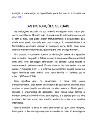 energia, a esperança, a capacidade para ter prazer e investir na
vida”.[ 19 ]
AS DISTORÇÕES SEXUAIS
As distorções sexuais na sua maioria começam muito cedo, por
vezes na infância. Quando não há uma relação adequada com o pai
e com a mãe, isso pode afetar profundamente a sexualidade que
ainda está sendo formada em uma criança. A masculinidade e a
feminilidade precisam chegar à dosagem certa tanto para uma
criança-mulher em formação, quanto para uma criança-homem.
Um aspecto importante acerca da disfunção sexual é a questão
das emoções. Segundo a Bíblia, o sexo é uma experiência espiritual
com uma forte conotação emocional. No gênese, Deus realiza o
casamento do primeiro casal. Cria o sexo ― “os dois serão uma só
carne...” (Gênesis 2.24) ― e informa que o homem deverá deixar os
laços familiares para formar uma nova família ― “deixará pai e
mãe...” (Gênesis 2.24).
Isso significa que, no casamento, o casal está unido
emocionalmente. Eles foram deslocados de sua família anterior, mas
aceitos na nova família constituída por eles mesmos. Neste ponto,
ressalto a importância da aceitação, pois nessa nova família o
homem aceitou a mulher como sua esposa, e a esposa por sua vez
aceitou o homem como seu marido, ambos fazendo uma escolha
intencional.
Nesse sentido, o sexo é mais emocional do que você imagina,
tanto para os homens quanto para as mulheres. Não só está ligado
 