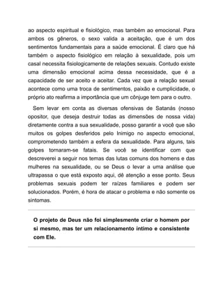 ao aspecto espiritual e fisiológico, mas também ao emocional. Para
ambos os gêneros, o sexo valida a aceitação, que é um dos
sentimentos fundamentais para a saúde emocional. É claro que há
também o aspecto fisiológico em relação à sexualidade, pois um
casal necessita fisiologicamente de relações sexuais. Contudo existe
uma dimensão emocional acima dessa necessidade, que é a
capacidade de ser aceito e aceitar. Cada vez que a relação sexual
acontece como uma troca de sentimentos, paixão e cumplicidade, o
próprio ato reafirma a importância que um cônjuge tem para o outro.
Sem levar em conta as diversas ofensivas de Satanás (nosso
opositor, que deseja destruir todas as dimensões de nossa vida)
diretamente contra a sua sexualidade, posso garantir a você que são
muitos os golpes desferidos pelo Inimigo no aspecto emocional,
comprometendo também a esfera da sexualidade. Para alguns, tais
golpes tornaram-se fatais. Se você se identificar com que
descreverei a seguir nos temas das lutas comuns dos homens e das
mulheres na sexualidade, ou se Deus o levar a uma análise que
ultrapassa o que está exposto aqui, dê atenção a esse ponto. Seus
problemas sexuais podem ter raízes familiares e podem ser
solucionados. Porém, é hora de atacar o problema e não somente os
sintomas.
O projeto de Deus não foi simplesmente criar o homem por
si mesmo, mas ter um relacionamento íntimo e consistente
com Ele.
 