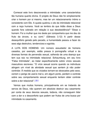 Comecei este livro descrevendo a intimidade: uma característica
tão humana quanto divina. O projeto de Deus não foi simplesmente
criar o homem por si mesmo, mas ter um relacionamento íntimo e
consistente com Ele. A queda quebrou o elo da intimidade relacional
com a raça humana. Você se lembra do que Adão disse a Deus
quando fora cobrado em relação à sua desobediência? “Disse o
homem: Foi a mulher que me deste por companheira que me deu do
fruto da árvore, e eu comi.” (Gênesis 3.12) A partir desse
desequilíbrio gerado pelo pecado, a humanidade passou a fazer do
sexo algo destrutivo, tendencioso e egoísta.
A LUTA DOS HOMENS: Um número assustador de homens
casados, por exemplo, estão presos à pornografia virtual e às
diversas formas de perversão sexual, sofrendo de uma doença que
tem sua raiz na intimidade relacional. Schaumburg, em seu livro
“Falsa Intimidade”, ao tratar especificamente sobre vícios sexuais
masculinos escreveu: “O vício sexual ocorre quando os indivíduos
atingem um nível de atividade sexual que sentem já não poder
controlar. À medida que os viciados tornam-se obcecados pelo sexo,
correm o perigo de usá-lo mal e, em algum ponto, perdem o controle
sobre seu comportamento sexual enquanto tentam obter controle
sobre a dor relacional”.[ 20 ]
Vemos que muitos homens, principalmente em se tratando de
servos de Deus, não querem em absoluto destruir seu casamento
por conta de seus desvios sexuais, todavia, não conseguem lidar
com a dor e o desconforto que podem ser frutos de uma busca por
intimidade no casamento.
 
