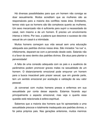 Há diversas possibilidades para que um homem não consiga se
doar sexualmente. Muitos acreditam que as mulheres são as
responsáveis para a maioria dos conflitos nesta área. Entretanto,
temos visto que os homens são tão complexos quanto as mulheres.
Um sexo mecanizado não é suficiente para suprir a necessidade do
casal, nem mesmo a de um homem. É preciso um envolvimento
intenso e íntimo. Por isso, a palavra que descreve o sucesso da vida
sexual de um casal é a intimidade.
Muitos homens começam sua vida sexual sem uma educação
adequada aos padrões divinos nessa área. São iniciados “na rua” e,
infelizmente, deparam-se com a perversão desde cedo. Satanás não
é a favor do sexo dentro dos padrões divinos. Ele atua para plantar a
perversidade!
A falta de uma conexão adequada com os pais e a ausência de
parâmetros podem promover graves males na sexualidade de um
homem. O distanciamento emocional pode empurrar um homem
para a busca insaciável pelo prazer sexual, que em grande parte,
tem um sentido emocional por aceitação e validação de seu valor
pessoal.
Já conversei com muitos homens presos e enfermos em sua
sexualidade por conta desse aspecto. Estamos focando aqui
principalmente o aspecto emocional, mas veja o quanto essa
questão está relacionada à esfera espiritual.
Sabemos que a maioria dos homens que foi apresentada a uma
sexualidade precoce e totalmente inadequada aos padrões divinos, o
foi pelos próprios pais. Nas gerações anteriores, muitos meninos
 