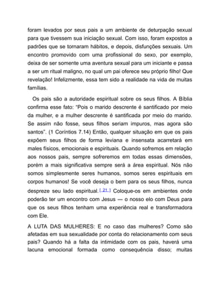 foram levados por seus pais a um ambiente de deturpação sexual
para que tivessem sua iniciação sexual. Com isso, foram expostos a
padrões que se tornaram hábitos, e depois, disfunções sexuais. Um
encontro promovido com uma profissional do sexo, por exemplo,
deixa de ser somente uma aventura sexual para um iniciante e passa
a ser um ritual maligno, no qual um pai oferece seu próprio filho! Que
revelação! Infelizmente, essa tem sido a realidade na vida de muitas
famílias.
Os pais são a autoridade espiritual sobre os seus filhos. A Bíblia
confirma esse fato: “Pois o marido descrente é santificado por meio
da mulher, e a mulher descrente é santificada por meio do marido.
Se assim não fosse, seus filhos seriam impuros, mas agora são
santos”. (1 Coríntios 7.14) Então, qualquer situação em que os pais
expõem seus filhos de forma leviana e insensata acarretará em
males físicos, emocionais e espirituais. Quando sofremos em relação
aos nossos pais, sempre sofreremos em todas essas dimensões,
porém a mais significativa sempre será a área espiritual. Nós não
somos simplesmente seres humanos, somos seres espirituais em
corpos humanos! Se você deseja o bem para os seus filhos, nunca
despreze seu lado espiritual.[ 21 ] Coloque-os em ambientes onde
poderão ter um encontro com Jesus ― o nosso elo com Deus para
que os seus filhos tenham uma experiência real e transformadora
com Ele.
A LUTA DAS MULHERES: E no caso das mulheres? Como são
afetadas em sua sexualidade por conta do relacionamento com seus
pais? Quando há a falta da intimidade com os pais, haverá uma
lacuna emocional formada como consequência disso; muitas
 