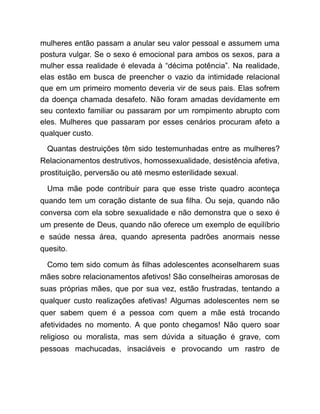 mulheres então passam a anular seu valor pessoal e assumem uma
postura vulgar. Se o sexo é emocional para ambos os sexos, para a
mulher essa realidade é elevada à “décima potência”. Na realidade,
elas estão em busca de preencher o vazio da intimidade relacional
que em um primeiro momento deveria vir de seus pais. Elas sofrem
da doença chamada desafeto. Não foram amadas devidamente em
seu contexto familiar ou passaram por um rompimento abrupto com
eles. Mulheres que passaram por esses cenários procuram afeto a
qualquer custo.
Quantas destruições têm sido testemunhadas entre as mulheres?
Relacionamentos destrutivos, homossexualidade, desistência afetiva,
prostituição, perversão ou até mesmo esterilidade sexual.
Uma mãe pode contribuir para que esse triste quadro aconteça
quando tem um coração distante de sua filha. Ou seja, quando não
conversa com ela sobre sexualidade e não demonstra que o sexo é
um presente de Deus, quando não oferece um exemplo de equilíbrio
e saúde nessa área, quando apresenta padrões anormais nesse
quesito.
Como tem sido comum às filhas adolescentes aconselharem suas
mães sobre relacionamentos afetivos! São conselheiras amorosas de
suas próprias mães, que por sua vez, estão frustradas, tentando a
qualquer custo realizações afetivas! Algumas adolescentes nem se
quer sabem quem é a pessoa com quem a mãe está trocando
afetividades no momento. A que ponto chegamos! Não quero soar
religioso ou moralista, mas sem dúvida a situação é grave, com
pessoas machucadas, insaciáveis e provocando um rastro de
 
