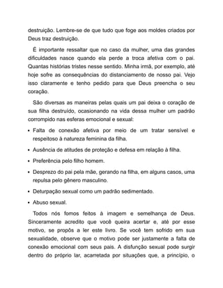 destruição. Lembre-se de que tudo que foge aos moldes criados por
Deus traz destruição.
É importante ressaltar que no caso da mulher, uma das grandes
dificuldades nasce quando ela perde a troca afetiva com o pai.
Quantas histórias tristes nesse sentido. Minha irmã, por exemplo, até
hoje sofre as consequências do distanciamento de nosso pai. Vejo
isso claramente e tenho pedido para que Deus preencha o seu
coração.
São diversas as maneiras pelas quais um pai deixa o coração de
sua filha destruído, ocasionando na vida dessa mulher um padrão
corrompido nas esferas emocional e sexual:
Falta de conexão afetiva por meio de um tratar sensível e
respeitoso à natureza feminina da filha.
Ausência de atitudes de proteção e defesa em relação à filha.
Preferência pelo filho homem.
Desprezo do pai pela mãe, gerando na filha, em alguns casos, uma
repulsa pelo gênero masculino.
Deturpação sexual como um padrão sedimentado.
Abuso sexual.
Todos nós fomos feitos à imagem e semelhança de Deus.
Sinceramente acredito que você queira acertar e, até por esse
motivo, se propôs a ler este livro. Se você tem sofrido em sua
sexualidade, observe que o motivo pode ser justamente a falta de
conexão emocional com seus pais. A disfunção sexual pode surgir
dentro do próprio lar, acarretada por situações que, a princípio, o
 