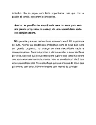 indivíduo não as julgou com tanta importância, mas que com o
passar do tempo, passaram a ser nocivas.
Acertar as pendências emocionais com os seus pais será
um grande progresso no avanço de uma sexualidade sadia
e recompensadora.
Não permita que esse mal continue assolando você. Há esperança
de cura. Acertar as pendências emocionais com os seus pais será
um grande progresso no avanço de uma sexualidade sadia e
recompensadora. Porém é preciso ir além e receber o amor de Deus
por você. Não use sua sexualidade para suprir o que faltou na esfera
dos seus relacionamentos humanos. Não se autodestrua! Você tem
uma sexualidade para fins específicos, pois os projetos de Deus são
para o seu bem-estar. Não se contente com menos do que isso.
 