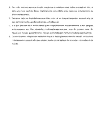 B. Eles estão, portanto, em uma situação pior do que os mais ignorantes, tudo o que pode ser dito cai
como uma mera repetição do que foi plenamente conhecido há anos, mas nunca profundamente ou
efetivamente sentido.
C. Descansar na forma de piedade sem sua vida e poder - é um dos grandes perigos aos quais a igreja
está particularmente exposta neste dia de profissão geral.
D. E os pais precisam estar muito atentos para não promoverem inadvertidamente o mais perigoso
autoengano em seus filhos, dando-lhes crédito pela regeneração e conversão genuínas, onde não
houve nada mais do que sentimentos naturais estimulados sem nenhuma mudança espiritual real.
E. Quando os jovens não possuem nada além do que as disposições naturalmente amáveis sob a cultura
religiosa podem produzir, eles logo são derrubados no mar agitado das provações e tentações deste
mundo.
 