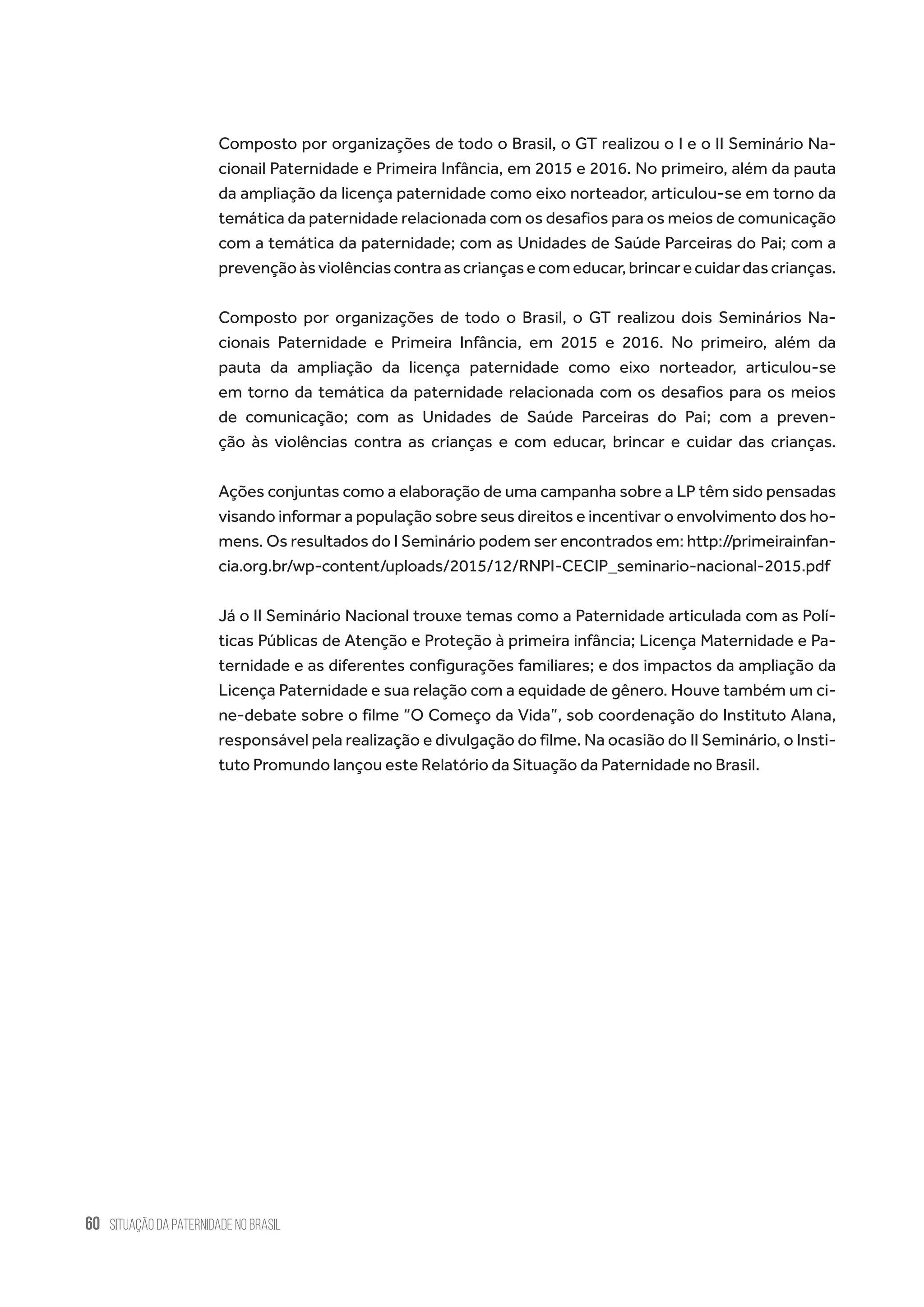 60 situação da paternidade no brasil
Composto por organizações de todo o Brasil, o GT realizou o I e o II Seminário Na-
cionail Paternidade e Primeira Infância, em 2015 e 2016. No primeiro, além da pauta
da ampliação da licença paternidade como eixo norteador, articulou-se em torno da
temática da paternidade relacionada com os desafios para os meios de comunicação
com a temática da paternidade; com as Unidades de Saúde Parceiras do Pai; com a
prevençãoàsviolênciascontraascriançasecomeducar,brincarecuidardascrianças.
Composto por organizações de todo o Brasil, o GT realizou dois Seminários Na-
cionais Paternidade e Primeira Infância, em 2015 e 2016. No primeiro, além da
pauta da ampliação da licença paternidade como eixo norteador, articulou-se
em torno da temática da paternidade relacionada com os desafios para os meios
de comunicação; com as Unidades de Saúde Parceiras do Pai; com a preven-
ção às violências contra as crianças e com educar, brincar e cuidar das crianças.
Ações conjuntas como a elaboração de uma campanha sobre a LP têm sido pensadas
visando informar a população sobre seus direitos e incentivar o envolvimento dos ho-
mens. Os resultados do I Seminário podem ser encontrados em: http://primeirainfan-
cia.org.br/wp-content/uploads/2015/12/RNPI-CECIP_seminario-nacional-2015.pdf
Já o II Seminário Nacional trouxe temas como a Paternidade articulada com as Polí-
ticas Públicas de Atenção e Proteção à primeira infância; Licença Maternidade e Pa-
ternidade e as diferentes configurações familiares; e dos impactos da ampliação da
Licença Paternidade e sua relação com a equidade de gênero. Houve também um ci-
ne-debate sobre o filme “O Começo da Vida”, sob coordenação do Instituto Alana,
responsável pela realização e divulgação do filme. Na ocasião do II Seminário, o Insti-
tuto Promundo lançou este Relatório da Situação da Paternidade no Brasil.
 