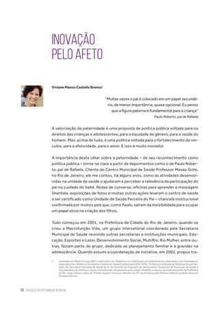 10 situação da paternidade no brasil
Inovação
pelo afeto
Viviane Manso Castello Branco1
“Muitas vezes o pai é colocado em um papel secundá-
rio, de menor importância, quase opcional. Eu penso
que a figura paterna é fundamental para a criança”
Paulo Roberto, pai de Rafaela
A valorização da paternidade é uma proposta de política pública voltada para os
direitos das crianças e adolescentes, para a equidade de gênero, para a saúde do
homem. Mas, acima de tudo, é uma política voltada para o fortalecimento de vín-
culos, para a afetividade, para o amor. E isso é muito inovador.
A importância deste olhar sobre a paternidade – de seu reconhecimento como
política pública – torna-se clara a partir de depoimentos como o de Paulo Rober-
to, pai de Rafaela. Cliente do Centro Municipal de Saúde Professor Masao Goto,
no Rio de Janeiro, ele me contou, há alguns anos, como as atividades desenvol-
vidas na unidade de saúde o ajudaram a perceber a relevância da participação do
pai no cuidado do bebê. Rodas de conversa, oficinas para aprender a massagem
Shantala, exposições de fotos e muitas outras ações levaram o centro de saúde
a ser certificado como Unidade de Saúde Parceira do Pai – chancela institucional
confirmada por muitos pais que, como Paulo, saíram da invisibilidade para ocupar
um papel ativo na criação dos filhos.
Tudo começou em 2001, na Prefeitura da Cidade do Rio de Janeiro, quando se
criou a Macrofunção Vida, um grupo intersetorial coordenado pela Secretaria
Municipal de Saúde reunindo outras secretarias e instituições municipais. Edu-
cação, Esportes e Lazer, Desenvolvimento Social, MultiRio, Rio Mulher, entre ou-
tras, faziam parte do grupo, dedicado ao planejamento familiar e à gravidez na
adolescência. Quando assumi a coordenação da iniciativa, em 2002, propus tra-
1.	 Graduada em Medicina pela UFRJ; especialista em Pediatria com Habilitação em Adolescência; especialista em Homeopatia;
especialista em Violência Doméstica; mestre em Saúde Coletiva pelo IESC/UFRJ. Professora da Escola de Medicina Souza Mar-
ques. Na Secretaria Municipal de Saúde do RJ foi Gerente do Programa do Adolescente, Assessora de Promoção da Saúde e
Coordenadora de Políticas e Ações Intersetoriais. Atualmente está cedida a MultiRio, empresa de mídia educativa da Prefeitura
do Rio, onde realiza a série de TV/web Aquela Conversa. Membro do GT de Homens pela Primeira Infância da Rede Nacional
Primeira Infância.
 