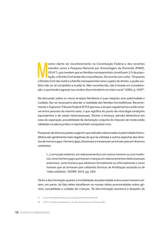 100 situação da paternidade no brasil
M
esmo diante do reconhecimento na Constituição Federal e dos recentes
estudos como a Pesquisa Nacional por Amostragem de Domicílio (PNAD,
201467
), que revelam que as famílias monoparentais constituem 1/3 da popu-
lação,oDireitoCivilaindanãoareconheceu.DeacordocomLeite,“Enquanto
o Direito Civil não institui a família monoparental como sujeito de direito, o poder pú-
blico não se vê compelido a auxiliá-la. Não reconhecida, não é levada em considera-
ção, o que tende a agravar seu caráter discriminatório no meio social” (2003, p. 330)68
.
Na discussão sobre os novos arranjos familiares e suas relações com paternidade e
cuidado, faz-se necessário abordar a realidade das famílias homoafetivas. Recente-
mente o Supremo Tribunal Federal (STFJ) aprovou a lei que regulamenta a união está-
vel entre pessoas do mesmo sexo, o que significa do ponto de vista legal condições
equivalentes a de casais heterossexuais. Direito à herança, pensão alimentícia em
caso de separação, possibilidade de declaração conjunta do imposto de renda estão
validadas no plano jurídico e representam conquistas civis.
Pesquisas de diversos países sugerem que atitudes relacionadas à paternidade homo-
afetiva são geralmente mais negativas do que às voltadas a outros aspectos dos direi-
tosdehomensgays.Homensgays,bissexuaisetransexuaissetornampaisemdiversos
contextos:
(...) como pais solteiros; em relacionamentos com outros homens ou com mulhe-
res;comohomensgaysquetiveramcriançasemrelacionamentosheterossexuais
anteriores; como homens que adotaram formalmente ou informalmente e como
homens que se tornaram pais utilizando técnicas de fertilização assistida ou de
‘mães solidárias’. (SOWF, 2015, pg. 182)
Tanto a discriminação quanto a invisibilidade da paternidade entre esses homens ad-
vém, em parte, do fato deles desafiarem as nossas ideias preconcebidas sobre gê-
nero, sexualidade e cuidado de crianças. Tal discriminação acontece a despeito de
67.	 Fonte: http://biblioteca.ibge.gov.br/visualizacao/livros/liv91983.pdf
68.	 LEITE, E. Famílias monoparentais. 2. ed. São Paulo: Revista dos Tribunais, 2003.
 
