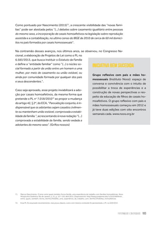 Paternidade e Diversidade 103
Como pontuado por Nascimento (2015)71
, a crescente visibilidade das “novas famí-
lias” pode ser atestada pelos “(...) debates sobre casamento igualitário entre pessoas
do mesmo sexo, a incorporação de casais homoafetivos na legislação sobre reprodução
assistida e a contabilização, no ultimo censo do IBGE de 2010 de cerca de 60 mil domicí-
lios no país formados por casais homossexuais”.
Na contramão desses avanços, nos últimos anos, se observou, no Congresso Na-
cional, a elaboração de Projetos de Lei como o PL no
6.583/2013, que busca instituir o Estatuto da Família
e define a “entidade familiar” como “(...) o núcleo so-
cial formado a partir da união entre um homem e uma
mulher, por meio de casamento ou união estável, ou
ainda por comunidade formada por qualquer dos pais
e seus descendentes.”.
Caso seja aprovado, esse projeto inviabilizará a ado-
ção por casais homoafetivos, da mesma forma que
pretende o PL no
7.018/201072
ao propor a mudança
doartigo42,§2º,doECA,“Paraadoçãoconjunta,éin-
dispensável que os adotantes sejam casados civilmen-
te ou mantenham união estável, comprovada a estabi-
lidadedafamília.”,acrescentandoànovaredação“(...)
comprovada a estabilidade da família, sendo vedada a
adotantes do mesmo sexo”. (Grifos nossos)
71.	 Marcos Nascimento. O amor entre iguais também forma família: uma experiência de trabalho com familias homoafetivas. Nova
Perspectiva Sistêmica, Rio de Janeiro, n. 51, p. 127-129, abril 2015. Disponível em: http://www.academia.edu/12323248/Amor_
entre_iguais_também_forma_fam%C3%ADlia_uma_experiência_de_trabalho_com_fam%C3%ADlias_homoafetivas
72.	 Esse PL foi arquivado recentemente, mas pouco depois, outro com mesmo conteúdo foi apresentado, o PL no 620/2015.
iniciativa bem sucedida
Grupo reflexivo com pais e mães ho-
mossexuais (Instituto Noos): espaço de
conversa e convivência com o intuito de
possibilitar a troca de experiências e a
construção de novas perspectivas a res-
peito da educação de filhos de casais ho-
moafetivos. O grupo reflexivo com pais e
mães homossexuais começou em 2012 e
já teve duas edições com oito encontros
semanais cada. www.noos.org.br
 