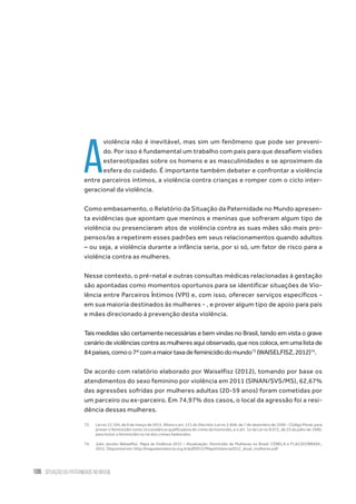 106 situação da paternidade no brasil
A
violência não é inevitável, mas sim um fenômeno que pode ser preveni-
do. Por isso é fundamental um trabalho com pais para que desafiem visões
estereotipadas sobre os homens e as masculinidades e se aproximem da
esfera do cuidado. É importante também debater e confrontar a violência
entre parceiros íntimos, a violência contra crianças e romper com o ciclo inter-
geracional da violência.
Como embasamento, o Relatório da Situação da Paternidade no Mundo apresen-
ta evidências que apontam que meninos e meninas que sofreram algum tipo de
violência ou presenciaram atos de violência contra as suas mães são mais pro-
pensos/as a repetirem esses padrões em seus relacionamentos quando adultos
– ou seja, a violência durante a infância seria, por si só, um fator de risco para a
violência contra as mulheres.
Nesse contexto, o pré-natal e outras consultas médicas relacionadas à gestação
são apontadas como momentos oportunos para se identificar situações de Vio-
lência entre Parceiros Íntimos (VPI) e, com isso, oferecer serviços específicos -
em sua maioria destinados às mulheres - , e prover algum tipo de apoio para pais
e mães direcionado à prevenção desta violência.
Tais medidas são certamente necessárias e bem vindas no Brasil, tendo em vista o grave
cenário de violências contra as mulheres aqui observado, que nos coloca, em uma lista de
84países,comoo7ºcomamaiortaxadefeminicídiodomundo73
(WAISELFISZ,2012)74
.
De acordo com relatório elaborado por Waiselfisz (2012), tomando por base os
atendimentos do sexo feminino por violência em 2011 (SINAN/SVS/MS), 62,67%
das agressões sofridas por mulheres adultas (20-59 anos) foram cometidas por
um parceiro ou ex-parceiro. Em 74,97% dos casos, o local da agressão foi a resi-
dência dessas mulheres.
73.	 Lei no 13.104, de 9 de março de 2015. Altera o art. 121 do Decreto-Lei no 2.848, de 7 de dezembro de 1940 - Código Penal, para
prever o feminicídio como circunstância qualificadora do crime de homicídio, e o art. 1o da Lei no 8.072, de 25 de julho de 1990,
para incluir o feminicídio no rol dos crimes hediondos.
74.	 Julio Jacobo Waiselfisz. Mapa da Violência 2012 – Atualização: Homicídio de Mulheres no Brasil. CEBELA e FLACSO/BRASIL,
2012. Disponível em: http://mapadaviolencia.org.br/pdf2012/MapaViolencia2012_atual_mulheres.pdf
 